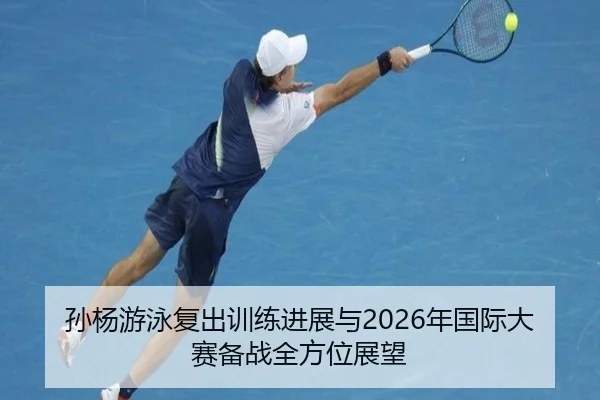 孙杨游泳复出训练进展与2026年国际大赛备战全方位展望